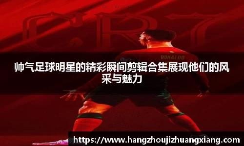 帅气足球明星的精彩瞬间剪辑合集展现他们的风采与魅力